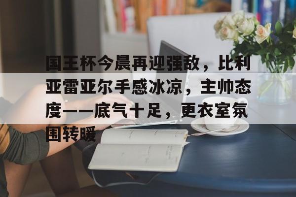 国王杯今晨再迎强敌,比利亚雷亚尔手感冰凉,主帅态度——底气十足,更衣室氛围转暖 国王杯今晨再迎强敌,比利亚雷亚尔手感冰凉,主帅态度——底气十足,更衣室氛围转暖